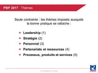 2017/CADR/N°01/V1AFQP
Seule contrainte : les thèmes imposés auxquels
la bonne pratique se rattache :
« Leadership (1)
« Stratégie (2)
« Personnel (3)
« Partenariats et ressources (4)
« Processus, produits et services (5)
PBP 2017 Thèmes
 