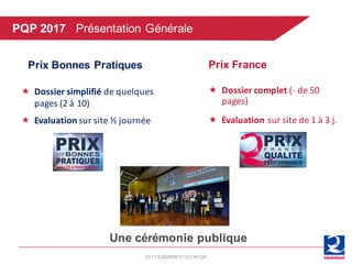 2017/CADR/N°01/V1AFQP
« Dossier	simplifié	de	quelques	
pages	(2	à	10)
« Evaluation sur	site	½	journée
Prix France
« Dossier	complet	(- de	50	
pages)
« Evaluation sur	site	de	1	à	3	j.
Prix Bonnes Pratiques
Une cérémonie publique
PQP 2017 Présentation Générale
 