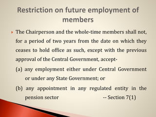  The Chairperson and the whole-time members shall not,
for a period of two years from the date on which they
ceases to hold office as such, except with the previous
approval of the Central Government, accept-
(a) any employment either under Central Government
or under any State Government; or
(b) any appointment in any regulated entity in the
pension sector -- Section 7(1)
 