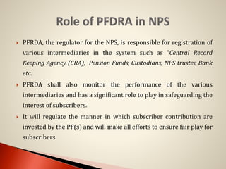  PFRDA, the regulator for the NPS, is responsible for registration of
various intermediaries in the system such as “Central Record
Keeping Agency (CRA), Pension Funds, Custodians, NPS trustee Bank
etc.
 PFRDA shall also monitor the performance of the various
intermediaries and has a significant role to play in safeguarding the
interest of subscribers.
 It will regulate the manner in which subscriber contribution are
invested by the PF(s) and will make all efforts to ensure fair play for
subscribers.
 