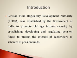  Pension Fund Regulatory Development Authority
(PFRDA) was established by the Government of
India to promote old age income security by
establishing, developing and regulating pension
funds, to protect the interest of subscribers to
schemes of pension funds.
 