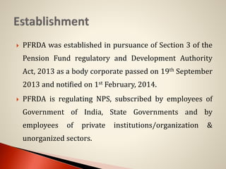  PFRDA was established in pursuance of Section 3 of the
Pension Fund regulatory and Development Authority
Act, 2013 as a body corporate passed on 19th September
2013 and notified on 1st February, 2014.
 PFRDA is regulating NPS, subscribed by employees of
Government of India, State Governments and by
employees of private institutions/organization &
unorganized sectors.
 