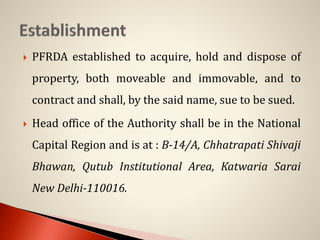  PFRDA established to acquire, hold and dispose of
property, both moveable and immovable, and to
contract and shall, by the said name, sue to be sued.
 Head office of the Authority shall be in the National
Capital Region and is at : B-14/A, Chhatrapati Shivaji
Bhawan, Qutub Institutional Area, Katwaria Sarai
New Delhi-110016.
 
