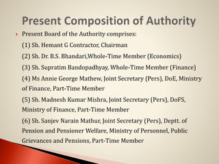  Present Board of the Authority comprises:
(1) Sh. Hemant G Contractor, Chairman
(2) Sh. Dr. B.S. Bhandari,Whole-Time Member (Economics)
(3) Sh. Supratim Bandopadhyay, Whole-Time Member (Finance)
(4) Ms Annie George Mathew, Joint Secretary (Pers), DoE, Ministry
of Finance, Part-Time Member
(5) Sh. Madnesh Kumar Mishra, Joint Secretary (Pers), DoFS,
Ministry of Finance, Part-Time Member
(6) Sh. Sanjev Narain Mathur, Joint Secretary (Pers), Deptt. of
Pension and Pensioner Welfare, Ministry of Personnel, Public
Grievances and Pensions, Part-Time Member
 