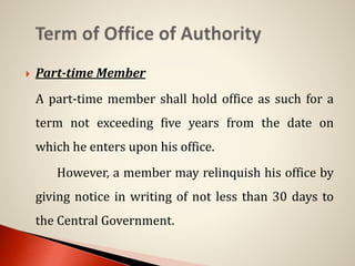  Part-time Member
A part-time member shall hold office as such for a
term not exceeding five years from the date on
which he enters upon his office.
However, a member may relinquish his office by
giving notice in writing of not less than 30 days to
the Central Government.
 