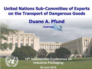- 1 -
United Nations Sub-Committee of Experts
on the Transport of Dangerous Goods
Duane A. Pfund
Chairman
15th International Conference on
Industrial Packaging
04 June 2015
 