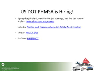 US DOT PHMSA is Hiring!
• Sign up for job alerts, view current job openings, and find out how to
apply at: www.phmsa.dot.gov/careers
• LinkedIn: Pipeline-and-Hazardous-Materials-Safety-Administration
• Twitter: PHMSA_DOT
• YouTube: PHMSADOT
 