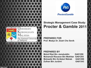 Strategic Management Case Study:
Procter & Gamble 2011
PREPARED BY
Mohd Rijal Bin Jamaluddin GA01290
Muhamad Rizuwan Bin Mokhtar GA01293
Muhasibi Bin Hj Abdul Wahab GA01298
Zulhan Bin Juraimi GA01343
PREPARED FOR
Prof. Madya Dr. Zizah Che Senik
 