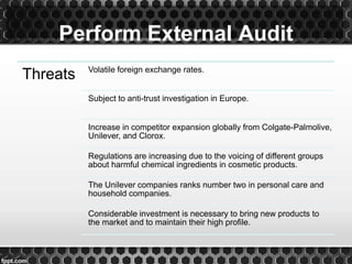 Perform External Audit
Threats Volatile foreign exchange rates.
Subject to anti-trust investigation in Europe.
Increase in competitor expansion globally from Colgate-Palmolive,
Unilever, and Clorox.
Regulations are increasing due to the voicing of different groups
about harmful chemical ingredients in cosmetic products.
The Unilever companies ranks number two in personal care and
household companies.
Considerable investment is necessary to bring new products to
the market and to maintain their high profile.
 