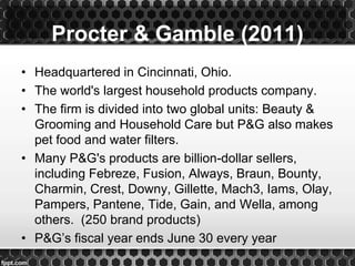 • Headquartered in Cincinnati, Ohio.
• The world's largest household products company.
• The firm is divided into two global units: Beauty &
Grooming and Household Care but P&G also makes
pet food and water filters.
• Many P&G's products are billion-dollar sellers,
including Febreze, Fusion, Always, Braun, Bounty,
Charmin, Crest, Downy, Gillette, Mach3, Iams, Olay,
Pampers, Pantene, Tide, Gain, and Wella, among
others. (250 brand products)
• P&G’s fiscal year ends June 30 every year
Procter & Gamble (2011)
 