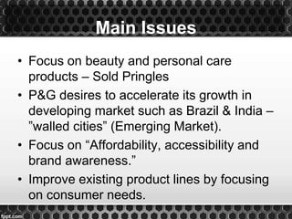 • Focus on beauty and personal care
products – Sold Pringles
• P&G desires to accelerate its growth in
developing market such as Brazil & India –
”walled cities” (Emerging Market).
• Focus on “Affordability, accessibility and
brand awareness.”
• Improve existing product lines by focusing
on consumer needs.
Main Issues
 