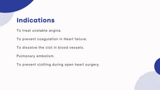 Indications
To treat unstable angina.
To prevent coagulation in Heart failure.
To dissolve the clot in blood vessels.
Pulmonary embolism.
To prevent clotting during open heart surgery.
 