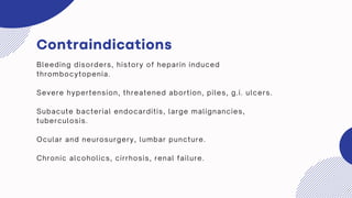 Contraindications
Bleeding disorders, history of heparin induced
thrombocytopenia.
Severe hypertension, threatened abortion, piles, g.i. ulcers.
Subacute bacterial endocarditis, large malignancies,
tuberculosis.
Ocular and neurosurgery, lumbar puncture.
Chronic alcoholics, cirrhosis, renal failure.
 