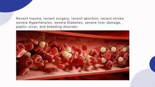 Recent trauma, recent surgery, recent abortion, recent stroke
severe Hypertension, severe Diabetes, severe liver damage,
peptic ulcer, and bleeding disorder.
 