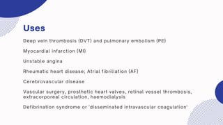 Uses
Deep vein thrombosis (DVT) and pulmonary embolism (PE)
Myocardial infarction (MI)
Unstable angina
Rheumatic heart disease; Atrial fibrillation (AF)
Cerebrovascular disease
Vascular surgery, prosthetic heart valves, retinal vessel thrombosis,
extracorporeal circulation, haemodialysis
Defibrination syndrome or 'disseminated intravascular coagulation'
 