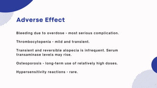 Adverse Effect
Bleeding due to overdose - most serious complication.
Thrombocytopenia - mild and transient.
Transient and reversible alopecia is infrequent. Serum
transaminase levels may rise.
Osteoporosis - long-term use of relatively high doses.
Hypersensitivity reactions - rare.
 