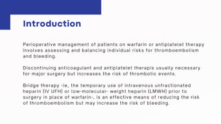 Perioperative management of patients on warfarin or antiplatelet therapy
involves assessing and balancing individual risks for thromboembolism
and bleeding.
Discontinuing anticoagulant and antiplatelet therapis usually necessary
for major surgery but increases the risk of thrombotic events.
Bridge therapy -ie, the temporary use of intravenous unfractionated
heparin (IV UFH) or low-molecular- weight heparin (LMWH) prior to
surgery in place of warfarin-, is an effective means of reducing the risk
of thromboembolism but may increase the risk of bleeding.
Introduction
 