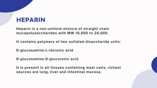 HEPARIN
Heparin is a non-uniform mixture of straight chain
mucopolysaccharides with MW 10,000 to 20,000.
It contains polymers of two sulfated disaccharide units:
D-glucosamine-L-iduronic acid
D-glucosamine-D-glucuronic acid
It is present in all tissues containing mast cells; richest
sources are lung, liver and intestinal mucosa.
 