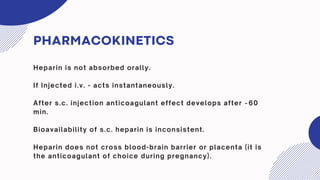 PHARMACOKINETICS
Heparin is not absorbed orally.
If Injected i.v. - acts instantaneously.
After s.c. injection anticoagulant effect develops after ~60
min.
Bioavailability of s.c. heparin is inconsistent.
Heparin does not cross blood-brain barrier or placenta (it is
the anticoagulant of choice during pregnancy).
 
