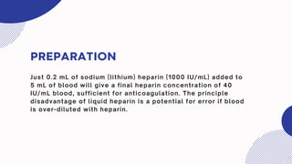 PREPARATION
Just 0.2 mL of sodium (lithium) heparin (1000 IU/mL) added to
5 mL of blood will give a final heparin concentration of 40
IU/mL blood, sufficient for anticoagulation. The principle
disadvantage of liquid heparin is a potential for error if blood
is over-diluted with heparin.
 