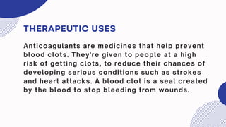 THERAPEUTIC USES
Anticoagulants are medicines that help prevent
blood clots. They're given to people at a high
risk of getting clots, to reduce their chances of
developing serious conditions such as strokes
and heart attacks. A blood clot is a seal created
by the blood to stop bleeding from wounds.
 