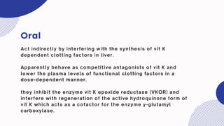 Oral
Act indirectly by interfering with the synthesis of vit K
dependent clotting factors in liver.
Apparently behave as competitive antagonists of vit K and
lower the plasma levels of functional clotting factors in a
dose-dependent manner.
they inhibit the enzyme vit K epoxide reductase (VKOR) and
interfere with regeneration of the active hydroquinone form of
vit K which acts as a cofactor for the enzyme y-glutamyl
carboxylase.
 