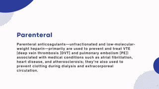 Parenteral
Parenteral anticoagulants—unfractionated and low-molecular-
weight heparin—primarily are used to prevent and treat VTE
(deep vein thrombosis [DVT] and pulmonary embolism [PE])
associated with medical conditions such as atrial fibrillation,
heart disease, and atherosclerosis; they’re also used to
prevent clotting during dialysis and extracorporeal
circulation.
 