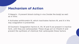 Mechanism of Action
1) Heparin : It prevent blood cloting in vivo (inside the body) as well
as in Vitro.
It Activates antithrombin III, which inactivates factors IX, and X in this
way coagulation is prevented.
2) Coumarin: Coagulation factors II, VII, IX and X are present in inactive
form, until they are carboxylated. These drugs act on Vitamin K and
prevent the synthesis of chemical that carboxylate these factors
 