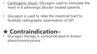 • Cardiogenic shock- Glucagon used to stimulate the
heart in ß adrenergic blocker treated patients.
• Glucagon is used to relax the intestinal tract to
facilitate radiographic examination of GIT.
★ Contraindication–
• Glucagon therapy is contraindicated in known
pheochromocytoma.
 
