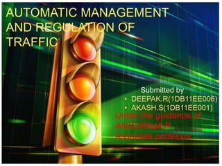 AUTOMATIC MANAGEMENT
AND REGULATION OF
TRAFFIC
Under the guidance of
ANGURAJA.R
Associate professor
Submitted by
• DEEPAK.R(1DB11EE006)
• AKASH.S(1DB11EE001)
 