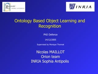Ontology Based Object Learning and Recognition PhD Defence 14/12/2005 Supervised by Monique Thonnat Nicolas MAILLOT Orion team INRIA Sophia Antipolis  