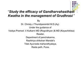 “Study the efficacy of Gandharvahasthadi
Kwatha in the management of Grudhrasi ”
                          By
           Dr. Christy J Thundiparambil M.D.(Ay)
                   Under the guidance of
Vaidya Pramod .V.Kulkarni MD (Rogvidhyan )& MD (Kayachikitsa)
                           Reader,
                Department of panchakarma,
                Rashtriya shikshan Mandal’s
              Tilak Ayurveda mahavidhyalaya,
                      Rasta peth, Pune.
 