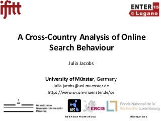 ENTER 2015 PhD Workshop Slide Number 1
A Cross-Country Analysis of Online
Search Behaviour
Julia Jacobs
University of Münster, Germany
Julia.jacobs@uni-muenster.de
https://www.wi.uni-muenster.de/de
 