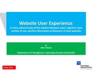 By
Ather Nawaz
Department of IT Management, Copenhagen Business School (CBS)
18 Dec. 2013
Website User Experience:
A cross-cultural study of the relation between users’ cognitive style,
context of use, and the information architecture of local websites
 