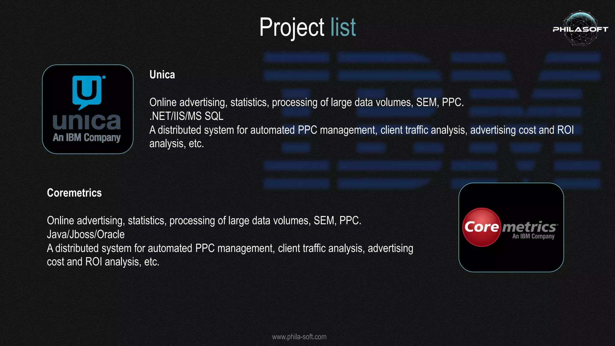 www.phila-soft.com
Project list
Unica
Online advertising, statistics, processing of large data volumes, SEM, PPC.
.NET/IIS/MS SQL
A distributed system for automated PPC management, client traffic analysis, advertising cost and ROI
analysis, etc.
Coremetrics
Online advertising, statistics, processing of large data volumes, SEM, PPC.
Java/Jboss/Oracle
A distributed system for automated PPC management, client traffic analysis, advertising
cost and ROI analysis, etc.
 