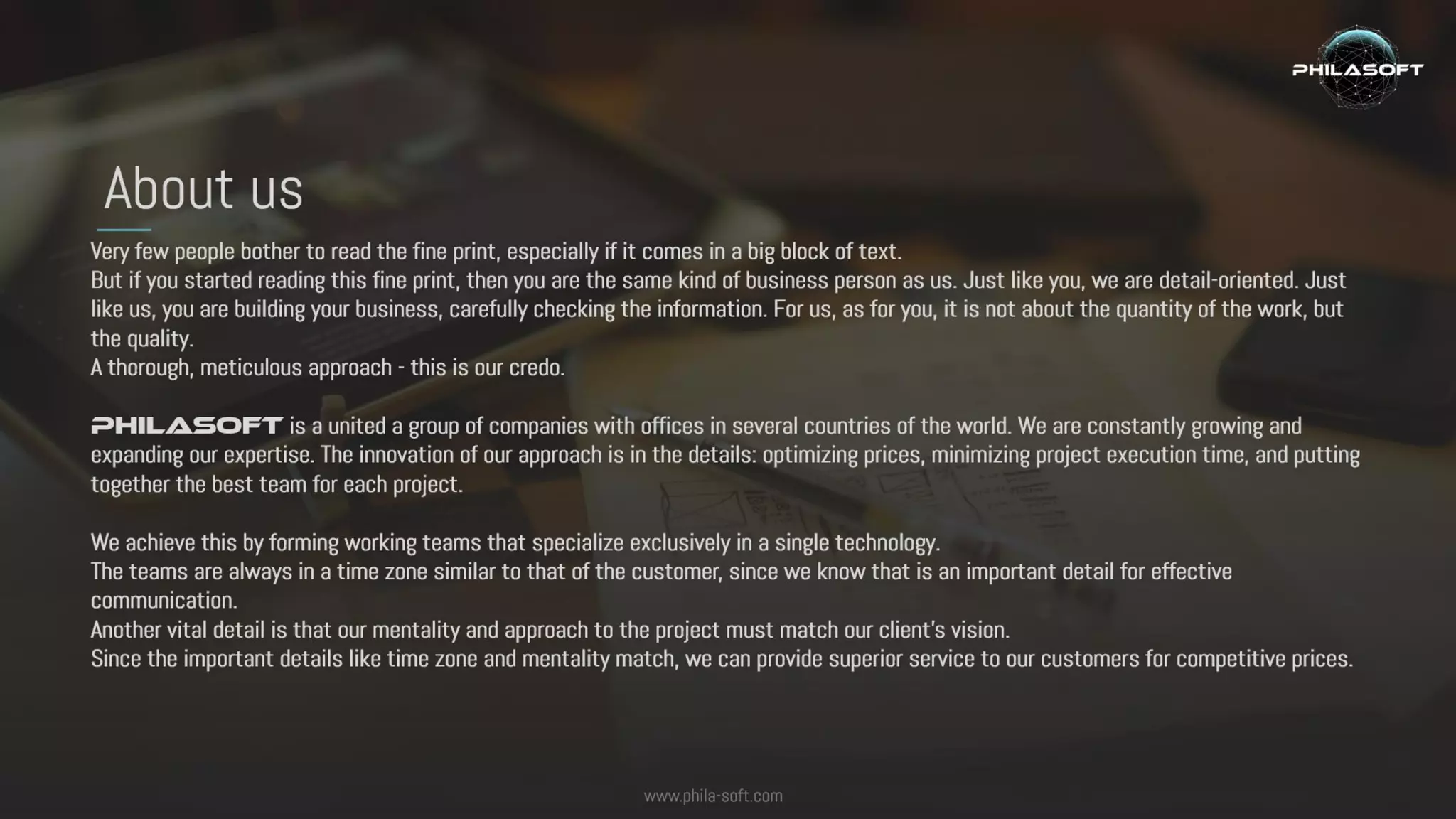 Very few people bother to read the fine print, especially if it comes in a big block of text.
But if you started reading this fine print, then you are the same kind of business person as us. Just like you, we are detail-oriented.
Just like us, you are building your business, carefully checking the information. For us, as for you, it is not about the quantity of the
work, but the quality.
A thorough, meticulous approach - this is our credo.
Philasoft is a united a group of companies with offices in several countries of the world. We are constantly growing and expanding
our expertise. The innovation of our approach is in the details: optimizing prices, minimizing project execution time, and putting
together the best team for each project.
We achieve this by forming working teams that specialize exclusively in a single technology.
The teams are always in a time zone similar to that of the customer, since we know that is an important detail for effective
communication.
Another vital detail is that our mentality and approach to the project must match our client’s vision.
Since the important details like time zone and mentality match, we can provide superior service to our customers for competitive
prices.
About us
www.phila-soft.com
 