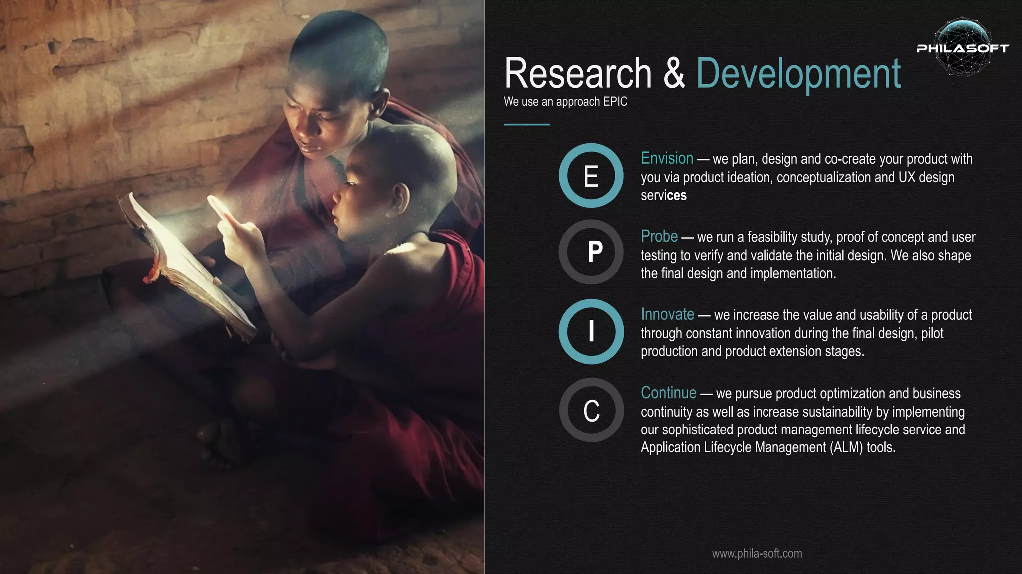 Research & DevelopmentWe use an approach EPIC
Envision — we plan, design and co-create your product with
you via product ideation, conceptualization and UX design
services
E
P
I
C
Probe — we run a feasibility study, proof of concept and user
testing to verify and validate the initial design. We also shape
the final design and implementation.
Innovate — we increase the value and usability of a product
through constant innovation during the final design, pilot
production and product extension stages.
Continue — we pursue product optimization and business
continuity as well as increase sustainability by implementing
our sophisticated product management lifecycle service and
Application Lifecycle Management (ALM) tools.
www.phila-soft.com
 