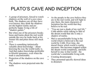 PLATO’S CAVE AND INCEPTION 
• A group of prisoners, forced to watch 
shadows on the wall of a cave since 
birth. The shadows are all they have 
ever known; they think the shadows 
are the highest reality and are 
perfectly happy living a life of 
"shadow games.“ 
• But when one of the prisoners breaks 
loose and learns about the real world 
outside the cave he looks back at his 
former life and pities those still stuck 
in it. 
• There is something intrinsically 
valuable about knowledge – about 
knowing the way the world really is. 
And that makes knowledge preferable 
to blissful ignorance, even when the 
truth is uncomfortable. 
• Projection of the shadows on the cave 
wall 
• The shadows were projected onto the 
walls 
• As the people in the cave believe they 
are in the real world, and will fight to 
stay there, the main characters of 
Inception has the world that they 
believe to be real. 
• “You are just a shade of my real life.” 
Cobb admits while talking to Mal of 
the dream world that she is only a 
shadow of reality. 
• Mal is uncomfortable living in the 
world which is believed is the real 
world by Cobb. Over time, she 
doesn't know which world is reality 
anymore. She becomes trapped within 
the dream world completely, and kills 
herself to stay in that world – the 
world she’s comfortable living with. 
• Creating dreamscapes 
• They presented specific skewed ideas 
to dreamers 
 