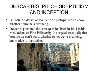 DESCARTES’ PIT OF SKEPTICISM 
AND INCEPTION 
• Is Cobb in a dream or reality? And perhaps, can he know 
whether or not he’s dreaming? 
• Descartes pondered the same question back in 1641 in his 
Meditations on First Philosophy. He argued essentially that 
because we can’t know whether or not we’re dreaming, 
knowledge is impossible. 
 