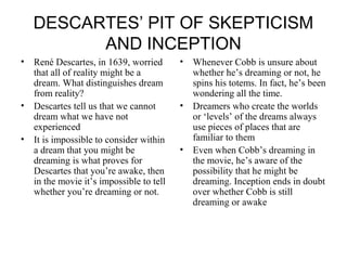 DESCARTES’ PIT OF SKEPTICISM 
AND INCEPTION 
• René Descartes, in 1639, worried 
that all of reality might be a 
dream. What distinguishes dream 
from reality? 
• Descartes tell us that we cannot 
dream what we have not 
experienced 
• It is impossible to consider within 
a dream that you might be 
dreaming is what proves for 
Descartes that you’re awake, then 
in the movie it’s impossible to tell 
whether you’re dreaming or not. 
• Whenever Cobb is unsure about 
whether he’s dreaming or not, he 
spins his totems. In fact, he’s been 
wondering all the time. 
• Dreamers who create the worlds 
or ‘levels’ of the dreams always 
use pieces of places that are 
familiar to them 
• Even when Cobb’s dreaming in 
the movie, he’s aware of the 
possibility that he might be 
dreaming. Inception ends in doubt 
over whether Cobb is still 
dreaming or awake 
 