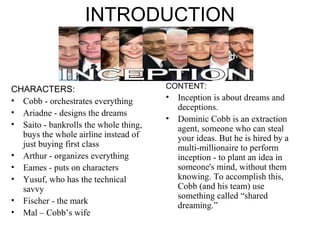 INTRODUCTION 
CHARACTERS: 
• Cobb - orchestrates everything 
• Ariadne - designs the dreams 
• Saito - bankrolls the whole thing, 
buys the whole airline instead of 
just buying first class 
• Arthur - organizes everything 
• Eames - puts on characters 
• Yusuf, who has the technical 
savvy 
• Fischer - the mark 
• Mal – Cobb’s wife 
CONTENT: 
• Inception is about dreams and 
deceptions. 
• Dominic Cobb is an extraction 
agent, someone who can steal 
your ideas. But he is hired by a 
multi-millionaire to perform 
inception - to plant an idea in 
someone's mind, without them 
knowing. To accomplish this, 
Cobb (and his team) use 
something called “shared 
dreaming.” 
 