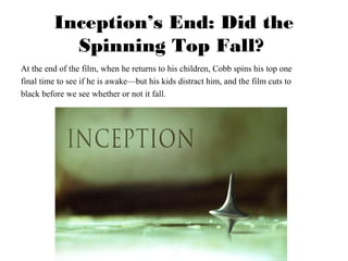 Inception’s End: Did the 
Spinning Top Fall? 
At the end of the film, when he returns to his children, Cobb spins his top one 
final time to see if he is awake—but his kids distract him, and the film cuts to 
black before we see whether or not it fall. 
 
