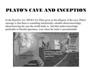 PLATO’S CAVE AND INCEPTION 
In the Republic (ca. 380 B.C.E), Plato gives us the allegory of the cave. Plato's 
message is that there is something intrinsically valuable about knowledge, 
about knowing the way the world really is. And that makes knowledge 
preferable to blissful ignorance, even when the truth is uncomfortable. 
 