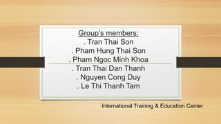 Group’s members: 
. Tran Thai Son 
. Pham Hung Thai Son 
. Pham Ngoc Minh Khoa 
. Tran Thai Dan Thanh 
. Nguyen Cong Duy 
. Le Thi Thanh Tam 
International Training & Education Center 
 