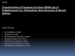 TOPIC:
Transformation of European Era from Middle age of
Enlightenment Era , Rationalism, Rene Descartes & Baruch
Spinoza
Group Members
• ALI AHMED (12889)
• ADEENA (11160)
• MUHAMMAD SHAFIQ (13494)
• MAHEEN BALUCH (13431)
• MUNTAHA ANSARI (13269)
• SHAFIQ UR REHMAN (13514)
• ZOOFISHAN NOUMAN (13337)
 