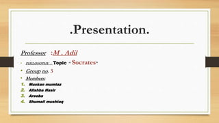 .Presentation.
Professor :M . Adil
• PHILOSOPHY : Topic “ Socrates”
• Group no. 3
• Members:
1. Muskan mumtaz
2. Alishba Nasir
3. Areeba
4. Shumail mushtaq
 
