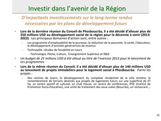 10
Investir dans l’avenir de la Région
• Lors de la dernière réunion du Conseil de Phosboucrâa, il a été décidé d’allouer plus de
250 millions USD au développement social de la région pour la décennie à venir (2013-
2022). Les principaux domaines d’action sont, entre autres :
o Les programme d’employabilité de la jeunesse, la réduction de la pauvreté, la santé, l’éducation,
le développement d’activités génératrices de revenus
o Technopôle –études de faisabilité en cours
–Technologie, Pêche, Culture, Enseignement Supérieur et R&D
• Un budget de 25 millions USD à été alloué au titre de l’exercice 2013 pour le lancement de
ces programmes
• Lors de la même réunion du Conseil, il a été décidé d’allouer plus de 140 millions USD
au lancement de projets immobiliers pour le logement social à PhosBoucrâa. Parmi les
projets :
o Des centres de loisirs, le développement du complexe résidentiel de la ville minière, le
remembrement de terrains destinés aux projets de logements futurs sur une superficie de 47
ha, un centre sportif et culturel, un Club House, un centre de conférences, IPSE (Institut de
Promotion Socio-Educative), une unité de traitement des eaux usées (Boucrâa), un restaurant….
D’importants investissements sur le long-terme rendus
nécessaires par les plans de développement futurs
 