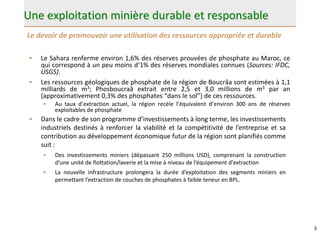 Une exploitation minière durable et responsable
• Le Sahara renferme environ 1,6% des réserves prouvées de phosphate au Maroc, ce
qui correspond à un peu moins d’1% des réserves mondiales connues (Sources: IFDC,
USGS).
• Les ressources géologiques de phosphate de la région de Boucrâa sont estimées à 1,1
milliards de m3; Phosboucraâ extrait entre 2,5 et 3,0 millions de m3 par an
(approximativement 0,3% des phosphates “dans le sol”) de ces ressources.
• Au taux d’extraction actuel, la région recèle l’équivalent d’environ 300 ans de réserves
exploitables de phosphate
3
• Dans le cadre de son programme d’investissements à long terme, les investissements
industriels destinés à renforcer la viabilité et la compétitivité de l’entreprise et sa
contribution au développement économique futur de la région sont planifiés comme
suit :
• Des investissements miniers (dépassant 250 millions USD), comprenant la construction
d’une unité de flottation/laverie et la mise à niveau de l’équipement d'extraction
• La nouvelle infrastructure prolongera la durée d’exploitation des segments miniers en
permettant l’extraction de couches de phosphates à faible teneur en BPL.
Le devoir de promouvoir une utilisation des ressources appropriée et durable
 