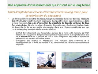 4
Une approche d’investissements qui s’inscrit sur le long terme
• Le développement durable des ressources phosphatières du site de Boucrâa nécessite
des infrastructures extrêmement coûteuses. Comparativement aux mines situées dans
le nord marocain, les coûts d’extraction du phosphate de Boucrâa sont plus de deux
fois et demi plus élevés, en raison des coûts d’entretien des équipements plus élevés
et d’une durée de vie des actifs plus courte, dans une région caractérisée par des
contraintes géographiques et climatiques sévères.
– L’effort d’investissement pour l’exploitation durable de la mine a été maintenu par OCP,
nécessitant l’engagement d'importantes dépenses d'investissement et d'exploitation de plus
de 2 milliards USD sur la période de 1976 à 2010 enregistrant des pertes d’exploitation
pendant 27 ans sur cette période de 34 ans.
– L’intégralité des revenus de PhosBoucrâa sont réinvestis dans l’entretien et le
développement de la mine de Boucrâa et du renforcement de l’activité socioéconomique
régionale.
Coûts d’exploitation élevés; réinvestissements à long terme pour
la valorisation du phosphate
 