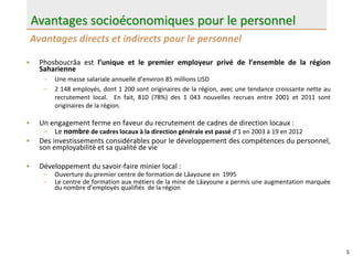 5
• Phosboucrâa est l’unique et le premier employeur privé de l’ensemble de la région
Saharienne
– Une masse salariale annuelle d’environ 85 millions USD
– 2 148 employés, dont 1 200 sont originaires de la région, avec une tendance croissante nette au
recrutement local. En fait, 810 (78%) des 1 043 nouvelles recrues entre 2001 et 2011 sont
originaires de la région.
• Un engagement ferme en faveur du recrutement de cadres de direction locaux :
– Le nombre de cadres locaux à la direction générale est passé d’1 en 2003 à 19 en 2012
• Des investissements considérables pour le développement des compétences du personnel,
son employabilité et sa qualité de vie
• Développement du savoir-faire minier local :
– Ouverture du premier centre de formation de Lâayoune en 1995
– Le centre de formation aux métiers de la mine de Lâayoune a permis une augmentation marquée
du nombre d’employés qualifiés de la région
Avantages directs et indirects pour le personnel
Avantages socioéconomiques pour le personnel
 